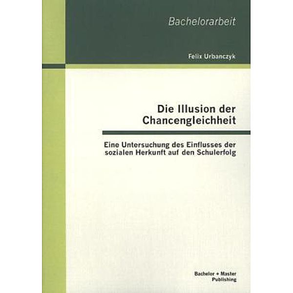 Bachelorarbeit / Die Illusion der Chancengleichheit: Eine Untersuchung des Einflusses der sozialen Herkunft auf den Schulerfolg, Felix Urbanczyk