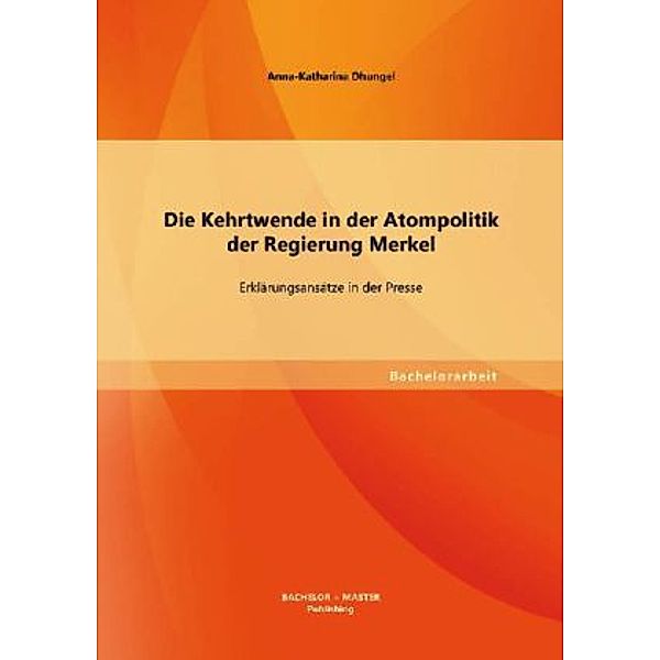 Bachelorarbeit / Die Kehrtwende in der Atompolitik der Regierung Merkel Erklärungsansätze in der Presse, Anna-Katharina Dhungel