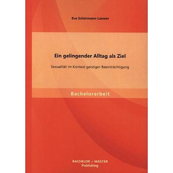 Bachelorarbeit / Ein gelingender Alltag als Ziel: Sexualität im Kontext geistiger Beeinträchtigung, Eva Schürmann-Lanwer