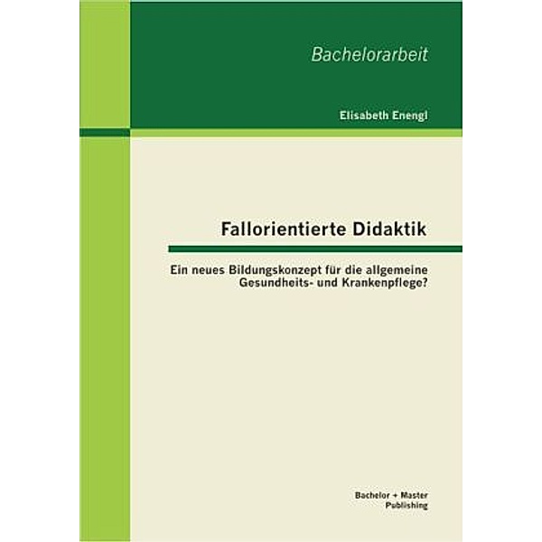 Bachelorarbeit / Fallorientierte Didaktik: Ein neues Bildungskonzept für die allgemeine Gesundheits- und Krankenpflege?, Elisabeth Enengl