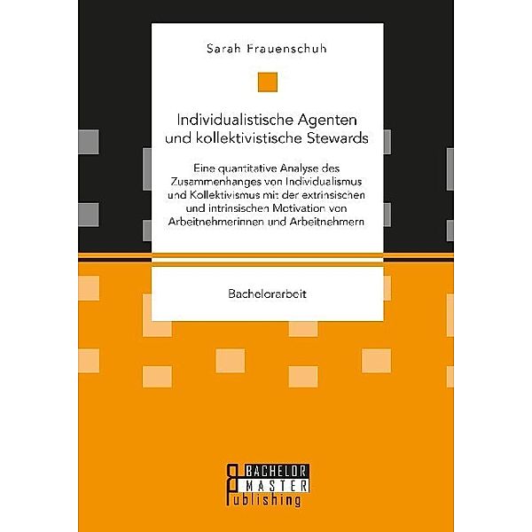 Bachelorarbeit / Individualistische Agenten und kollektivistische Stewards. Eine quantitative Analyse des Zusammenhanges von Individualismus und Kollektivismus mit der extrinsischen und intrinsischen Motivation von Arbeitnehmerinnen und Arbeitnehmern, Sarah Frauenschuh