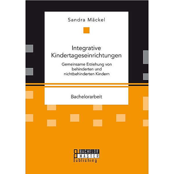 Bachelorarbeit / Integrative Kindertageseinrichtungen: Gemeinsame Erziehung von behinderten und nichtbehinderten Kindern, Sandra Mäckel