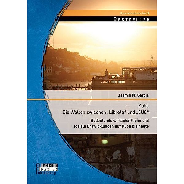 Bachelorarbeit / Kuba - Die Welten zwischen Libreta und CUC: Bedeutende wirtschaftliche und soziale Entwicklungen auf Kuba bis heute, Jasmin M. García