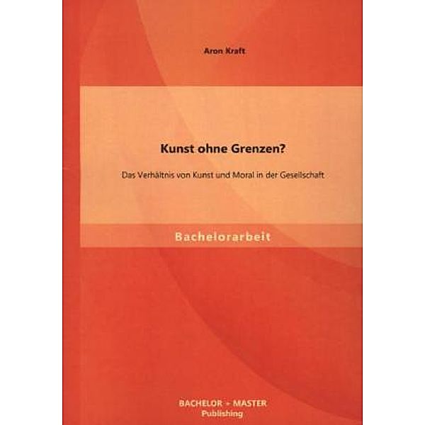 Bachelorarbeit / Kunst ohne Grenzen? Das Verhältnis von Kunst und Moral in der Gesellschaft, Aron Kraft