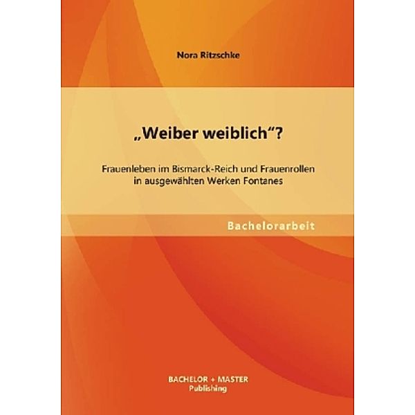 Bachelorarbeit / Weiber weiblich? Frauenleben im Bismarck-Reich und Frauenrollen in ausgewählten Werken Fontanes, Nora Ritzschke