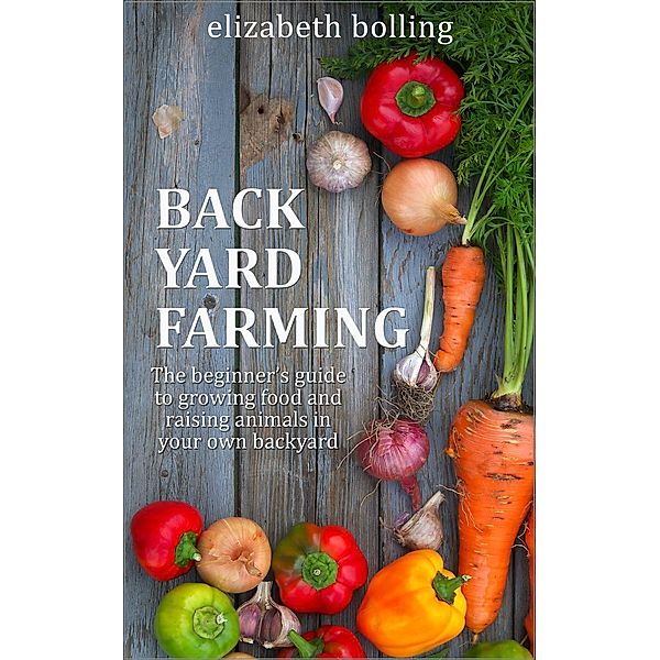 Backyard Farming: The Beginner's Guide to Growing Food and Raising Micro-Livestock in Your Own Mini Farm, Elizabeth Bolling