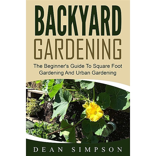 Backyard Gardening: The Beginner's Guide To Square Foot Gardening And Urban Gardening, Dean Simpson