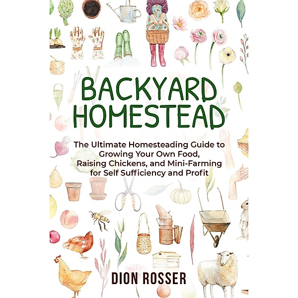 Backyard Homestead: The Ultimate Homesteading Guide to Growing Your Own Food, Raising Chickens, and Mini-Farming for Self Sufficiency and Profit, Dion Rosser