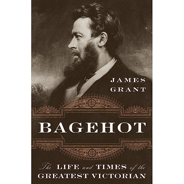 Bagehot: The Life and Times of the Greatest Victorian, James Grant