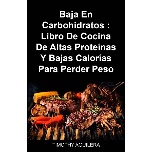 Baja En Carbohidratos : Libro De Cocina De Altas Proteínas Y Bajas Calorías Para Perder Peso, Timothy Aguilera