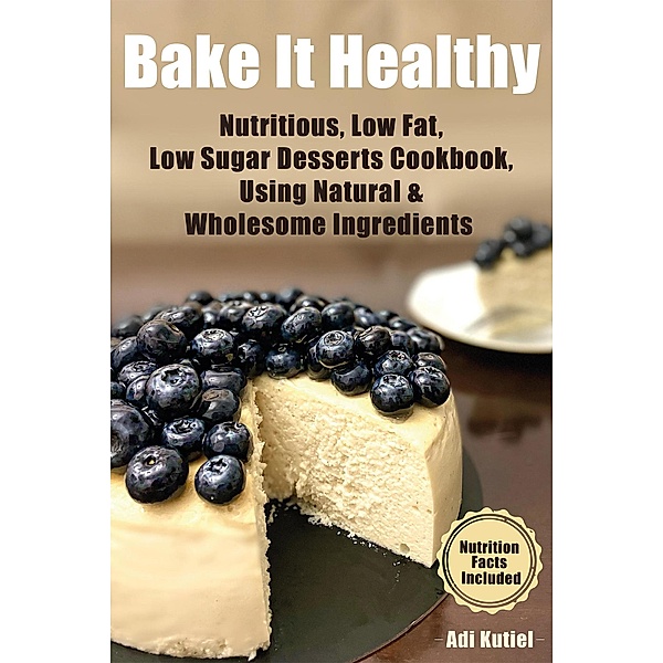 Bake It Healthy: Nutritious, Low Fat, Low Sugar, Desserts Cookbook, Using Natural & Wholesome Ingredients, Adi Kutiel