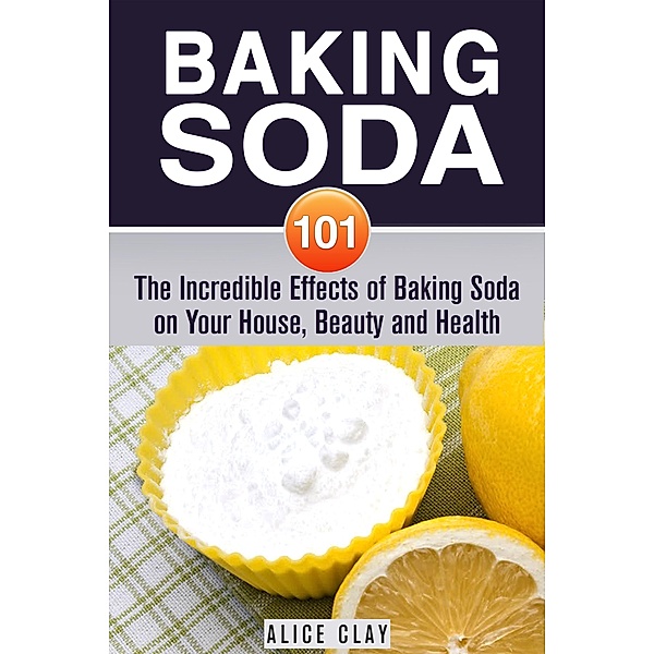 Baking Soda 101: The Incredible Effects of Baking Soda on Your House, Beauty and Health (DIY Hacks) / DIY Hacks, Alice Clay