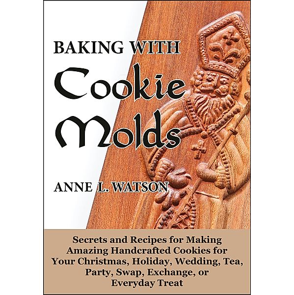 Baking with Cookie Molds: Secrets and Recipes for Making Amazing Handcrafted Cookies for Your Christmas, Holiday, Wedding, Tea, Party, Swap, Exchange, or Everyday Treat, Anne L. Watson