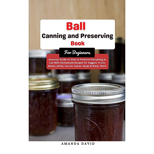 Ball Canning and Preserving Book For Beginners : Essential Guide on How to Preserve everything in Can With Homemade Recipes for Veggies, Fruits, Meats, Jellies, Sauces, Salsas, Soups & Many  More, Amanda David