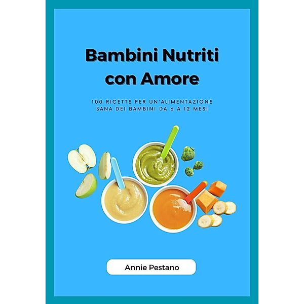 Bambini Nutriti con Amore: 100 Ricette per un'alimentazione Sana dei Bambini da 6 a 12 mesi, Annie Pestano