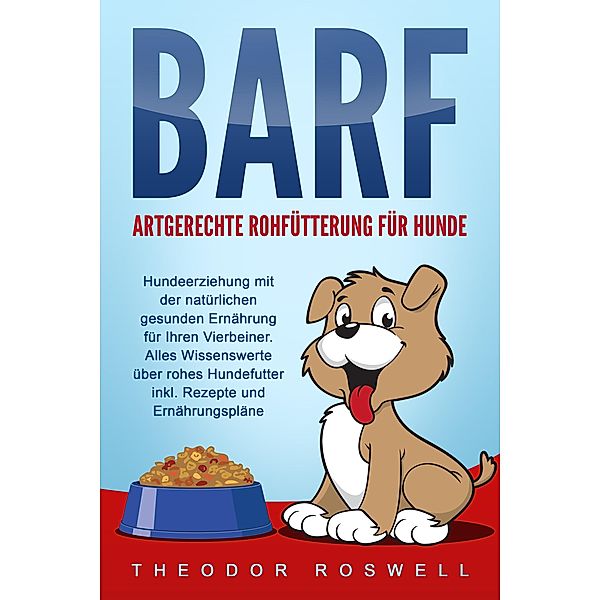 BARF - Artgerechte Rohfütterung für Hunde: Hundeerziehung mit der natürlichen gesunden Ernährung für Ihren Vierbeiner. Alles Wissenswerte über rohes Hundefutter inkl. Rezepte und Ernährungspläne, Theodor Roswell