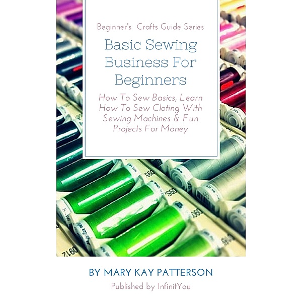 Basic Sewing Business For Beginners: How To Sew Basics, Learn How To Sew Cloting With Sewing Machines & Fun Projects For Money  Beginner's  Crafts Guide Series (Beginner's Crafts Guide Series) / Beginner's Crafts Guide Series, Mary Kay Patterson