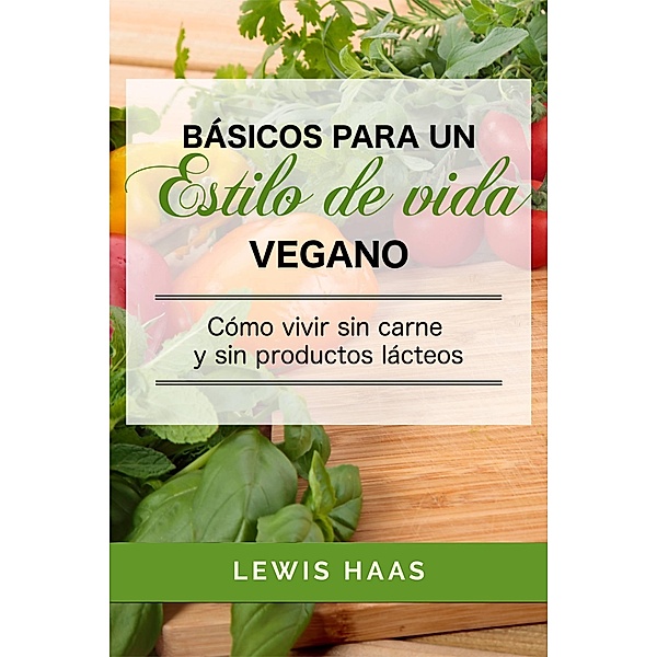 Basicos para un estilo de vida vegano: Como vivir sin carne y sin productos lacteos, Lewis Haas