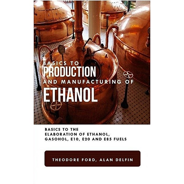 Basics to Production and Manufacturing of Alcohol: Basics to the Elaboration of Ethanol, Gasohol, E10, E20, and E85 Fuels, Theodore Ford, Alan Adrian Delfin-Cota