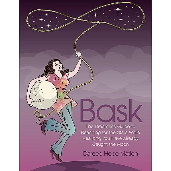 Bask. The Dreamer's Guide to Reaching for the Stars While Realizing You Have Already Caught the Moon / Darcee Hope Matlen, Darcee Hope Matlen