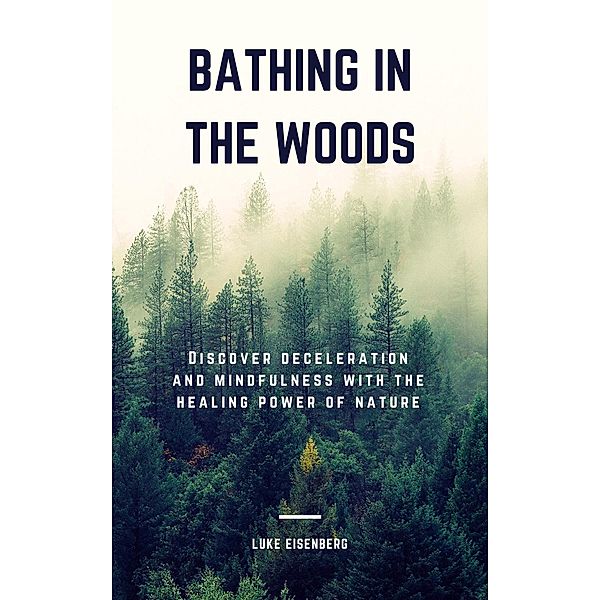 Bathing In The Woods: Discover Deceleration And Mindfulness With The Healing Power Of Nature, Luke Eisenberg