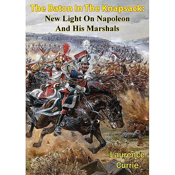 Baton In The Knapsack: New Light On Napoleon And His Marshals, Laurence Currie