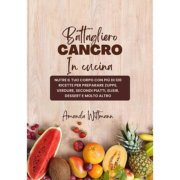 Battagliero Cancro in Cucina: Nutre il tuo Corpo con più di 120 Ricette per Preparare Zuppe, Verdure, Secondi Piatti, Elisir, Dessert e Molto Altro, Amanda Wittman