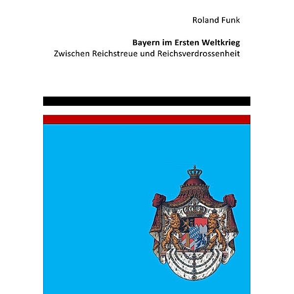 Bayern im Ersten Weltkrieg - Zwischen Reichstreue und Reichsverdrossenheit, Roland Funk