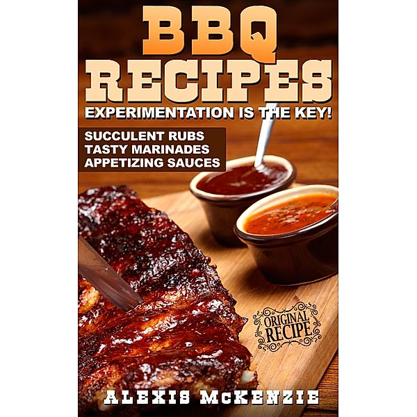 BBQ Recipes: Experimentation is the Key! Succulent Rubs, Tasty Marinades, & Appetizing Sauces, Alexis McKenzie