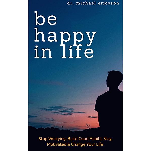 Be Happy in Life: Stop Worrying, Build Good Habits, Stay Motivated & Change Your Life, Michael Ericsson