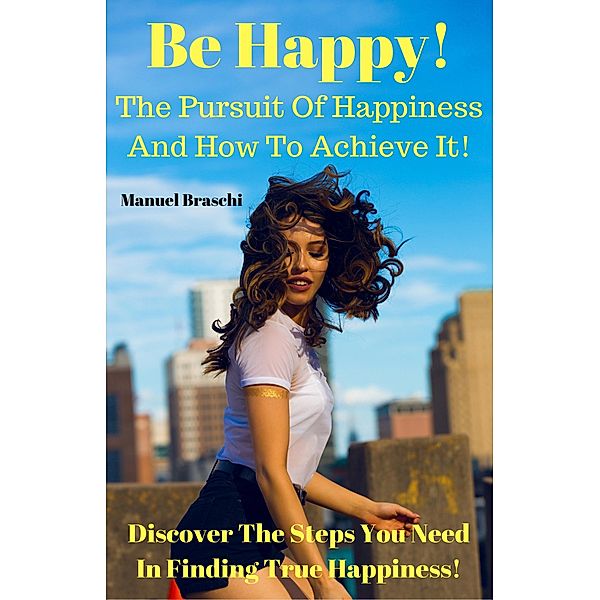 Be Happy! The Pursuit Of Happiness & How To Achieve It! Discover The Steps You Need In Finding True Happiness!, Manuel Braschi