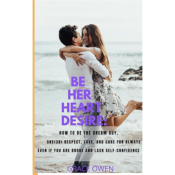 BE HER HEART DESIRE: How To Be The  Dream  Guy, She(3B) Respect, Love, And Care For Always Even If You Are BROKE And Lack SELF-CONFIDENCE, Grace Owen
