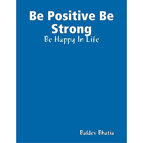 Be Positive Be Strong - Be Happy In Life, BALDEV BHATIA