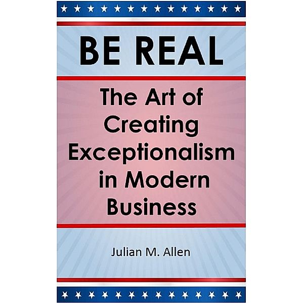 Be Real: The Art of Creating Exceptionalism in Modern Business / BE REAL, Julian M. Allen