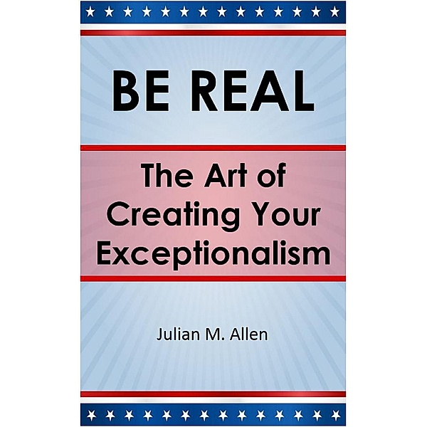 Be Real: The Art of Creating Your Exceptionalism / BE REAL, Julian M. Allen