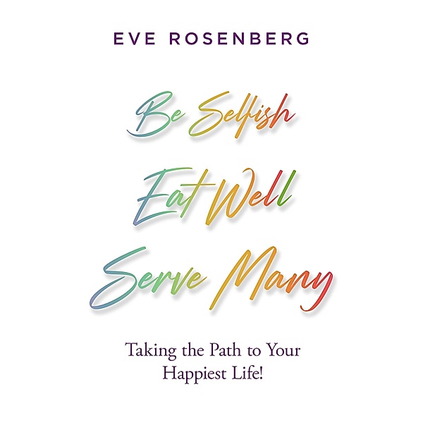 Be Selfish, Eat Well, Serve Many: Taking the Path to Your Happiest Life!, Eve Rosenberg