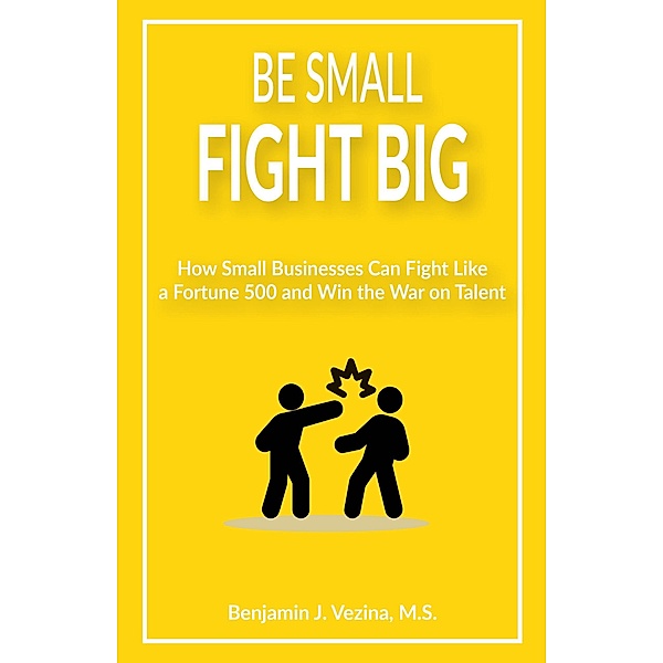Be Small Fight Big: How Small Businesses Can Fight Like a Fortune 500 and Win the War on Talent, Benjamin J. Vezina