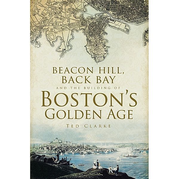 Beacon Hill, Back Bay and the Building of Boston's Golden Age, Ted Clarke