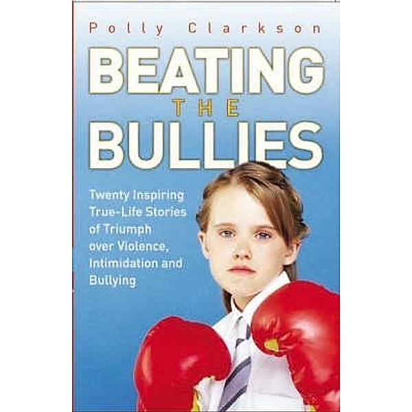 Beating the Bullies - True Life Stories of Triumph Over Violence, Intimidation and Bullying, Polly Clarkson