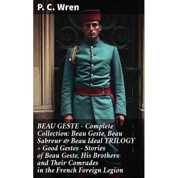 BEAU GESTE - Complete Collection: Beau Geste, Beau Sabreur & Beau Ideal TRILOGY + Good Gestes - Stories of Beau Geste, His Brothers and Their Comrades in the French Foreign Legion, P. C. Wren