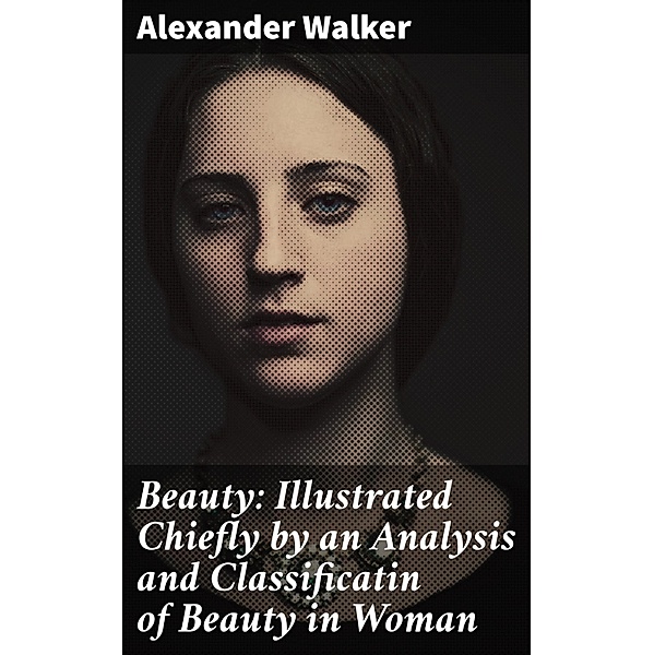 Beauty: Illustrated Chiefly by an Analysis and Classificatin of Beauty in Woman, Alexander Walker