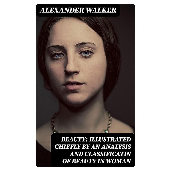 Beauty: Illustrated Chiefly by an Analysis and Classificatin of Beauty in Woman, Alexander Walker