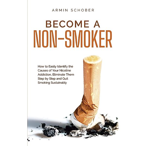 Become a Non-smoker How to Easily Identify the Causes of Your Nicotine Addiction, Eliminate Them Step by Step and Quit Smoking Sustainably, Armin Schober