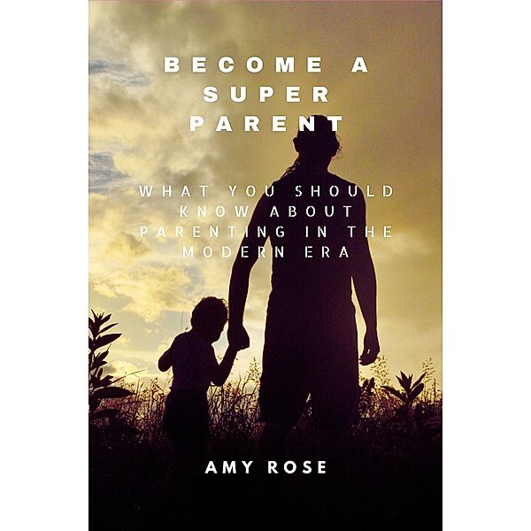 Become a Super Parent: What You Should Know About Parenting in the Modern Era, Amy Rose