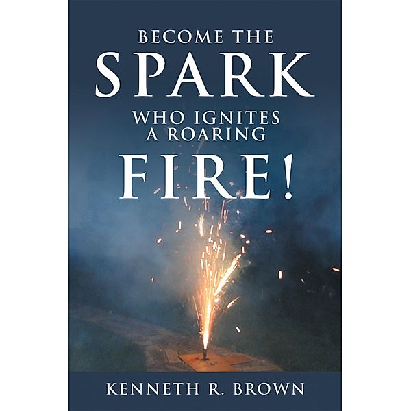 Become the Spark Who Ignites a Roaring Fire!, Kenneth R. Brown