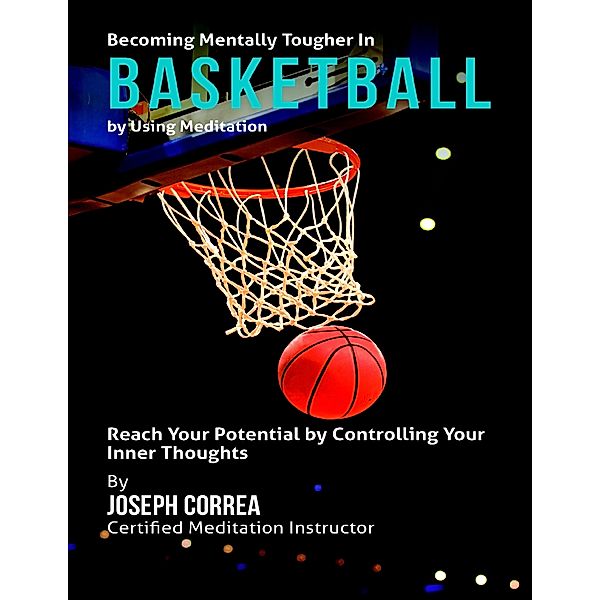 Becoming Mentally Tougher In Basketball By Using Meditation: Reach Your Potential By Controlling Your Inner Thoughts, Joseph Correa