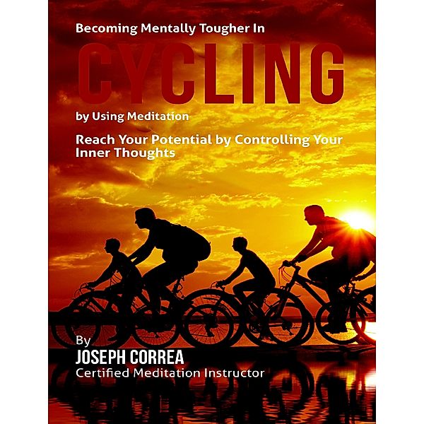 Becoming Mentally Tougher In Cycling By Using Meditation: Reach Your Potential By Controlling Your Inner Thoughts, Joseph Correa