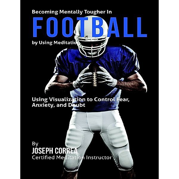 Becoming Mentally Tougher In Football By Using Meditation: Using Meditation to Control Fear, Anxiety, and Doubt, Joseph Correa