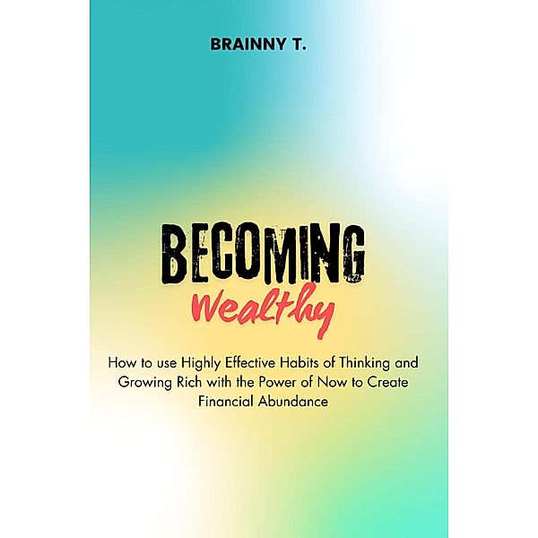 Becoming Wealthy : How to use Highly Effective Habits of Thinking and Growing Rich With the Power of now to Create Financial Abundance, Brainny T.