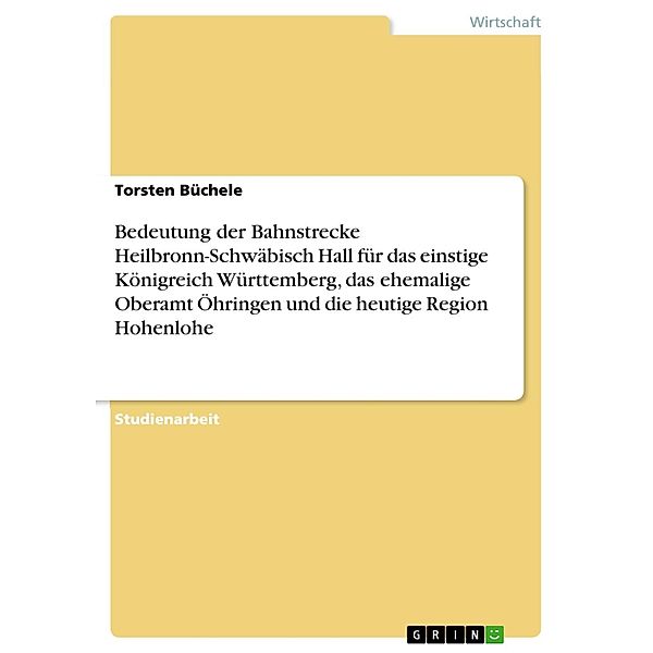 Bedeutung der Bahnstrecke Heilbronn-Schwäbisch Hall für das einstige Königreich Württemberg, das ehemalige Oberamt Öhringen und die heutige Region Hohenlohe, Torsten Büchele